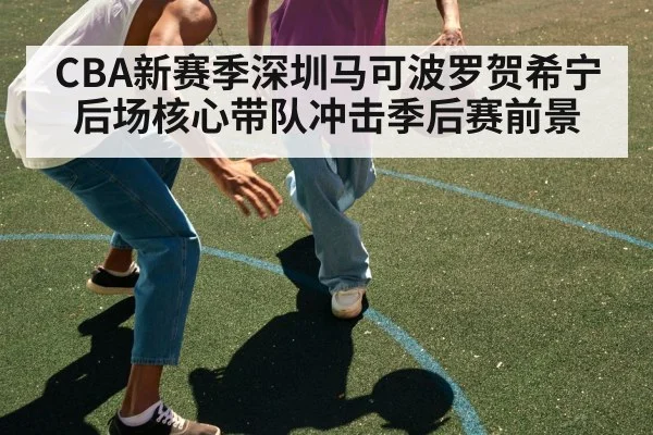 CBA新赛季深圳马可波罗贺希宁后场核心带队冲击季后赛前景