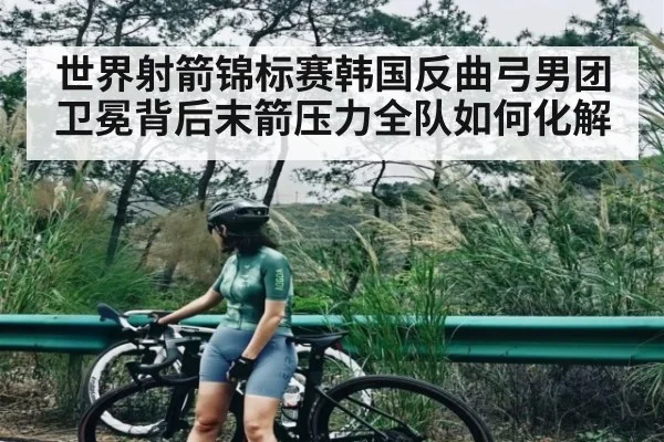世界射箭锦标赛韩国反曲弓男团卫冕背后末箭压力全队如何化解